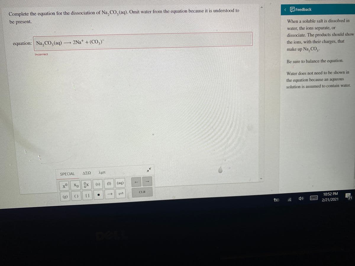 Complete the equation for the dissociation of Na, CO,(aq). Omit water from the equation because it is understood to
be present.
< E Feedback
When a soluble salt is dissolved in
water, the ions separate, or
dissociate. The products should show
the ions, with their charges, that
make up Na, CO,.
equation: Na, C0, (aq)
> 2Na* + (CO,)
Incorrect.
Be sure to balance the equation.
Water does not need to be shown in
the equation because an aqueous
solution is assumed to contain water.
SPECIAL
ΔΣΩ
(s)
(1)
(aq)
CLR
(g)
[]
1.
10:52 PM
21
2/21/2021
