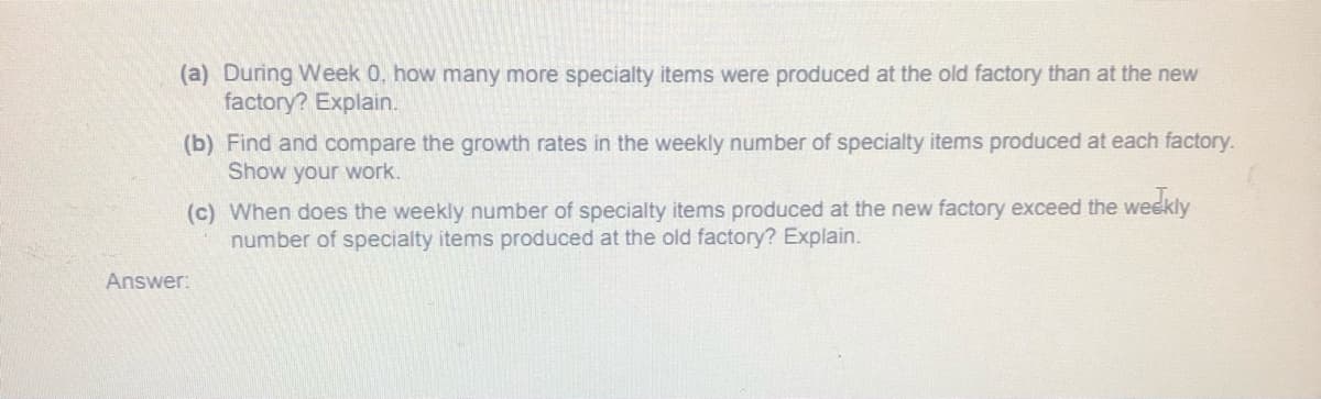 (a) During Week 0, how many more specialty items were produced at the old factory than at the new
factory? Explain.
(b) Find and compare the growth rates in the weekly number of specialty items produced at each factory.
Show your work.
(c) When does the weekly number of specialty items produced at the new factory exceed the weekly
number of specialty items produced at the old factory? Explain.
Answer:
