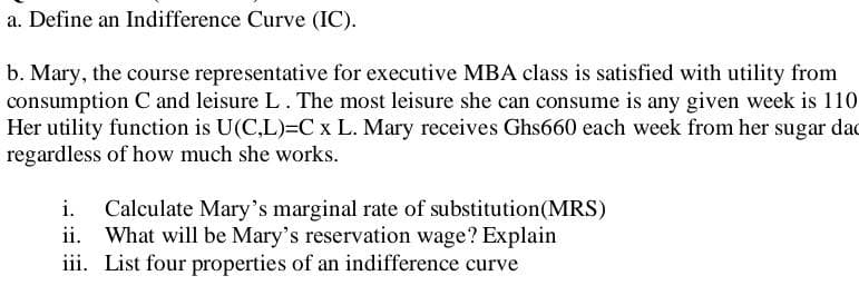 a. Define an Indifference Curve (IC).
b. Mary, the course representative for executive MBA class is satisfied with utility from
consumption C and leisure L. The most leisure she can consume is any given week is 110
Her utility function is U(C,L)=C x L. Mary receives Ghs660 each week from her sugar dad
regardless of how much she works.
i. Calculate Mary's marginal rate of substitution (MRS)
ii. What will be Mary's reservation wage? Explain
iii. List four properties of an indifference curve