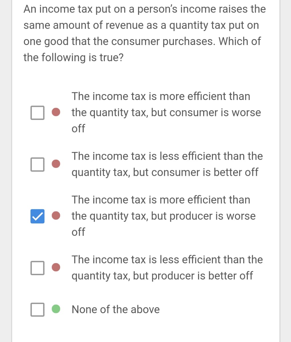 An income tax put on a person's income raises the
same amount of revenue as a quantity tax put on
one good that the consumer purchases. Which of
the following is true?
The income tax is more efficient than
the quantity tax, but consumer is worse
off
The income tax is less efficient than the
quantity tax, but consumer is better off
The income tax is more efficient than
the quantity tax, but producer is worse
off
The income tax is less efficient than the
quantity tax, but producer is better off
None of the above