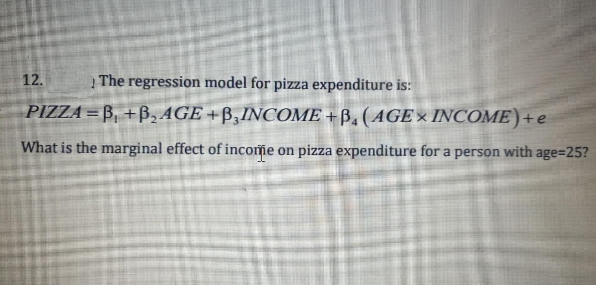 12.
Į The regression model for pizza expenditure is:
PIZZA =B₁ + B₂ AGE+B,INCOME +B. (AGE INCOME)+e
What is the marginal effect of income on pizza expenditure for a person with age=25?