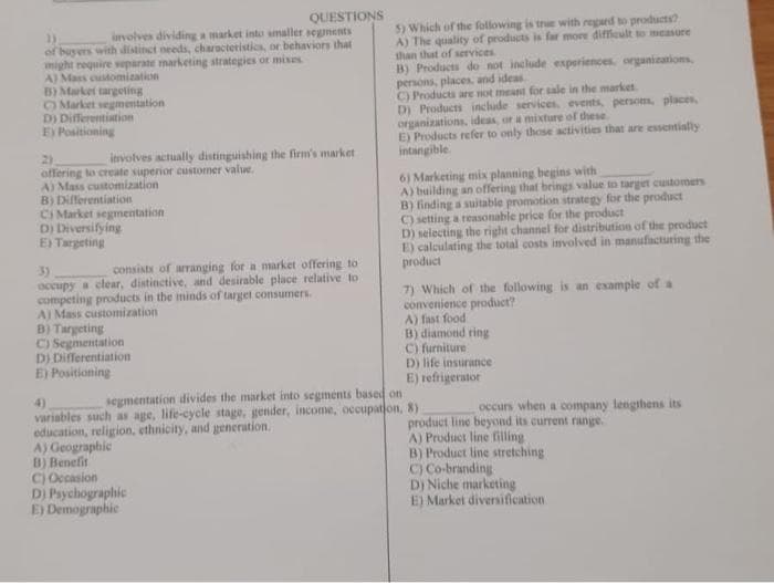 1)
QUESTIONS
involves dividing a market into smaller segments
of buyers with distinct needs, characteristics, or behaviors that
might require separate marketing strategies or mixes
A) Mass customization
B) Market targeting
Market segmentation
D) Differentiation
E) Positioning
involves actually distinguishing the firm's market
offering to create superior customer value.
A) Mass customization
B) Differentiation
Ci Market segmentation
D) Diversifying
E) Targeting
3)
consists of arranging for a market offering to
occupy a clear, distinctive, and desirable place relative to
competing products in the minds of target consumers.
A) Mass customization
B) Targeting
C) Segmentation
D) Differentiation
E) Positioning
4)
segmentation divides the market into segments based on
variables such as age, life-cycle stage, gender, income, occupation, 8)
education, religion, ethnicity, and generation.
A) Geographic
B) Benefit
C) Occasion
D) Psychographic
E) Demographic
5) Which of the following is true with regard to products?
A) The quality of products is far more difficult to measure
than that of services
B) Products do not include experiences, organizations,
persons, places, and ideas
C) Products are not meant for sale in the market.
D) Products include services, events, person, places,
organizations, ideas, or a mixture of these
E) Products refer to only those activities that are essentially
intangible
6) Marketing mix planning begins with
A) building an offering that brings value to target customers
B) finding a suitable promotion strategy for the product
C) setting a reasonable price for the product
D) selecting the right channel for distribution of the product
E) calculating the total costs involved in manufacturing the
product
7) Which of the following is an example of a
convenience product?
A) fast food
B) diamond ring
C) furniture
D) life insurance
E) refrigerator
occurs when a company lengthens its
product line beyond its current range.
A) Product line filling
B) Product line stretching
C) Co-branding
D) Niche marketing
E) Market diversification