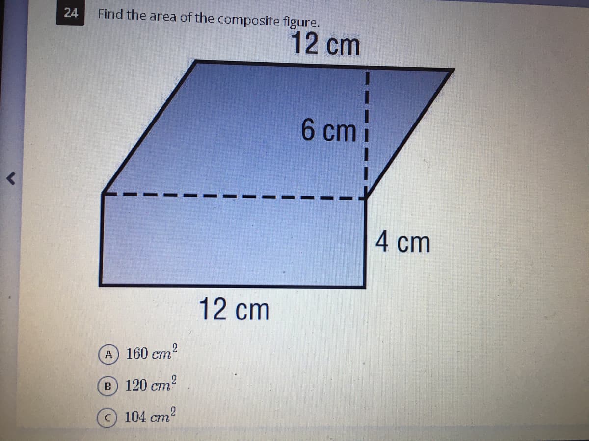 24
Find the area of the composite figure.
12 cm
6 cm i
4 cm
12 cm
A
160 cm
B 120 cm2
c) 104 cm
ст?
