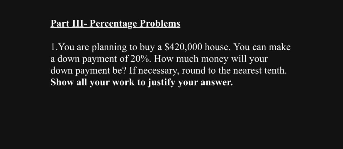 Part III- Percentage Problems
1. You are planning to buy a $420,000 house. You can make
a down payment of 20%. How much money will your
down payment be? If necessary, round to the nearest tenth.
Show all your work to justify your answer.