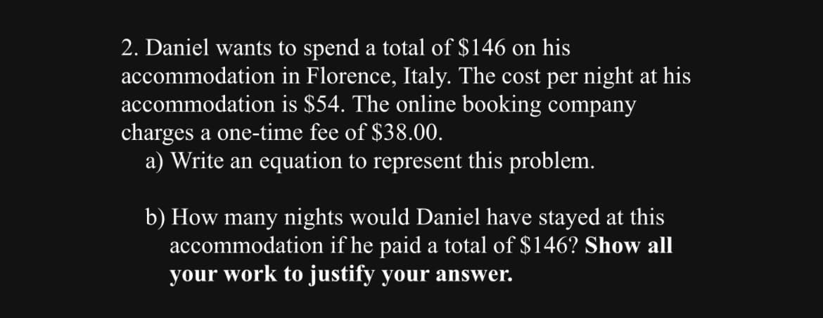 2. Daniel wants to spend a total of $146 on his
accommodation in Florence, Italy. The cost per night at his
accommodation is $54. The online booking company
charges a one-time fee of $38.00.
a) Write an equation to represent this problem.
b) How many nights would Daniel have stayed at this
accommodation if he paid a total of $146? Show all
your work to justify your answer.