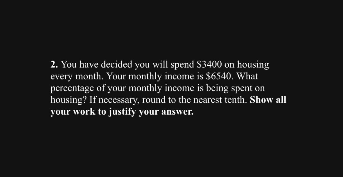 2. You have decided you will spend $3400 on housing
every month. Your monthly income is $6540. What
percentage of your monthly income is being spent on
housing? If necessary, round to the nearest tenth. Show all
your work to justify your answer.