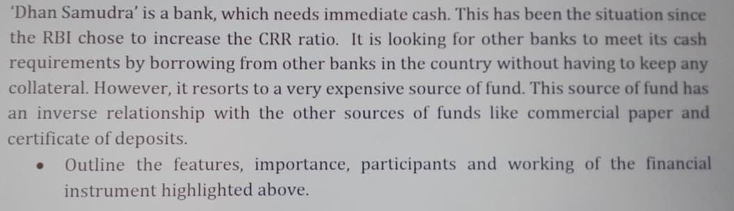 "Dhan Samudra' is a bank, which needs immediate cash. This has been the situation since
the RBI chose to increase the CRR ratio. It is looking for other banks to meet its cash
requirements by borrowing from other banks in the country without having to keep any
collateral. However, it resorts to a very expensive source of fund. This source of fund has
an inverse relationship with the other sources of funds like commercial paper and
certificate of deposits.
Outline the features, importance, participants and working of the financial
instrument highlighted above.
