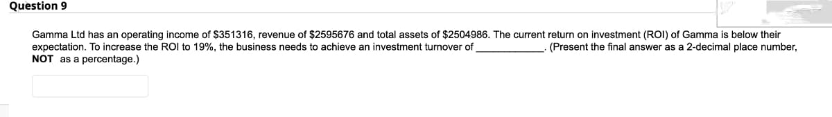 Question 9
Gamma Ltd has an operating income of $351316, revenue of $2595676 and total assets of $2504986. The current return on investment (ROI) of Gamma is below their
expectation. To increase the ROI to 19%, the business needs to achieve an investment turnover of
(Present the final answer as a 2-decimal place number,
NOT as a percentage.)