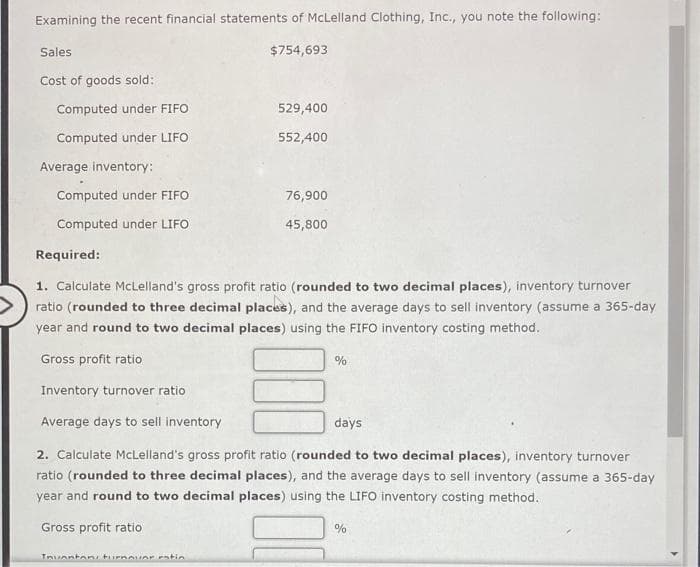 Examining the recent financial statements of McLelland Clothing, Inc., you note the following:
$754,693
Sales
Cost of goods sold:
Computed under FIFO
Computed under LIFO
Average inventory:
Computed under FIFO
Computed under LIFO
529,400
552,400
Inventani turnover eatin
76,900
45,800
Required:
1. Calculate McLelland's gross profit ratio (rounded to two decimal places), inventory turnover
ratio (rounded to three decimal places), and the average days to sell inventory (assume a 365-day
year and round to two decimal places) using the FIFO inventory costing method.
Gross profit ratio
Inventory turnover ratio
Average days to sell inventory
days
2. Calculate McLelland's gross profit ratio (rounded to two decimal places), inventory turnover
ratio (rounded to three decimal places), and the average days to sell inventory (assume a 365-day
year and round to two decimal places) using the LIFO inventory costing method.
Gross profit ratio
%
%