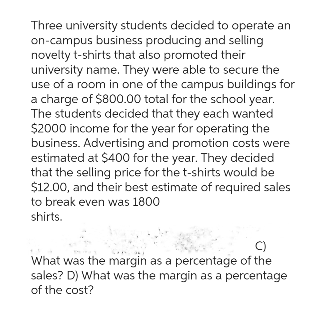 Three university students decided to operate an
on-campus business producing and selling
novelty t-shirts that also promoted their
university name. They were able to secure the
use of a room in one of the campus buildings for
a charge of $800.00 total for the school year.
The students decided that they each wanted
$2000 income for the year for operating the
business. Advertising and promotion costs were
estimated at $400 for the year. They decided
that the selling price for the t-shirts would be
$12.00, and their best estimate of required sales
to break even was 1800
shirts.
C)
What was the margin as a percentage of the
sales? D) What was the margin as a percentage
of the cost?