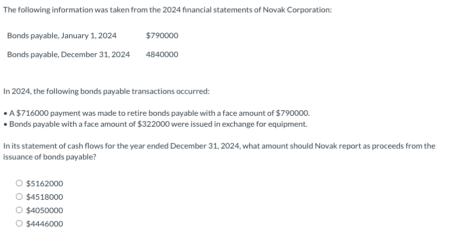The following information was taken from the 2024 financial statements of Novak Corporation:
Bonds payable, January 1, 2024
Bonds payable, December 31, 2024
$790000
4840000
In 2024, the following bonds payable transactions occurred:
A $716000 payment was made to retire bonds payable with a face amount of $790000.
Bonds payable with a face amount of $322000 were issued in exchange for equipment.
In its statement of cash flows for the year ended December 31, 2024, what amount should Novak report as proceeds from the
issuance of bonds payable?
O $5162000
O $4518000
$4050000
O $4446000