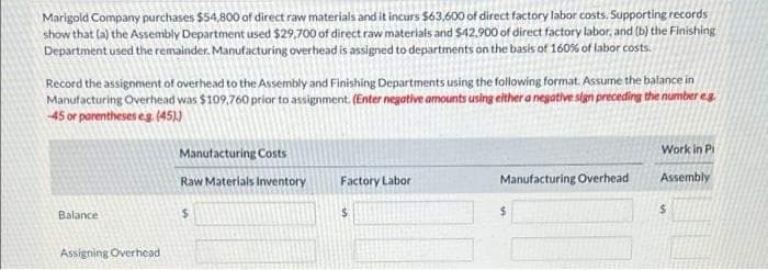 Marigold Company purchases $54,800 of direct raw materials and it incurs $63,600 of direct factory labor costs. Supporting records
show that (a) the Assembly Department used $29,700 of direct raw materials and $42.900 of direct factory labor, and (b) the Finishing
Department used the remainder. Manufacturing overhead is assigned to departments on the basis of 160% of labor costs.
Record the assignment of overhead to the Assembly and Finishing Departments using the following format. Assume the balance in
Manufacturing Overhead was $109,760 prior to assignment. (Enter negative amounts using either a negative sign preceding the number eg.
-45 or parentheses eg. (45))
Balance
Assigning Overhead
Manufacturing Costs
Raw Materials Inventory
$
Factory Labor
$
Manufacturing Overhead.
Work in Pi
Assembly
$