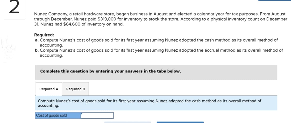 2
Nunez Company, a retail hardware store, began business in August and elected a calendar year for tax purposes. From August
through December, Nunez paid $319,000 for inventory to stock the store. According to a physical inventory count on December
31, Nunez had $64,600 of inventory on hand.
Required:
a. Compute Nunez's cost of goods sold for its first year assuming Nunez adopted the cash method as its overall method of
accounting.
b. Compute Nunez's cost of goods sold for its first year assuming Nunez adopted the accrual method as its overall method of
accounting.
Complete this question by entering your answers in the tabs below.
Required A Required B
Compute Nunez's cost of goods sold for its first year assuming Nunez adopted the cash method as its overall method of
accounting.
Cost of goods sold