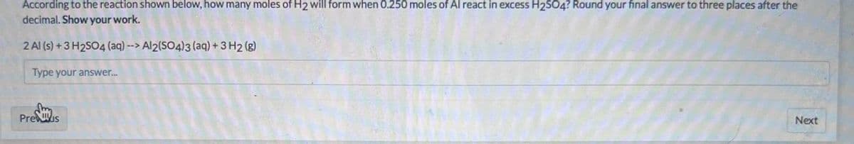 According to the reaction shown below, how many moles of H2 will form when 0.250 moles of Al react in excess H2SO4? Round your final answer to three places after the
decimal. Show your work.
2 Al (s) +3 H2SO4 (aq)--> Al2(SO4)3 (aq) +3 H2 (g)
Type your answer...
PreWIs
Next
