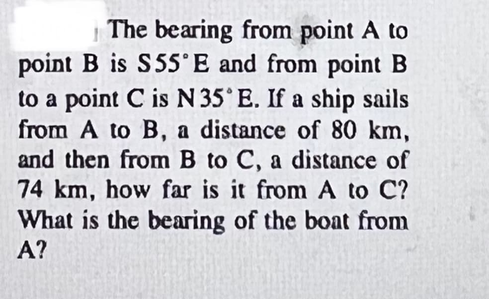 The bearing from point A to
point B is S55°E and from point B
to a point C is N 35° E. If a ship sails
from A to B, a distance of 80 km,
and then from B to C, a distance of
74 km, how far is it from A to C?
What is the bearing of the boat from
A?
