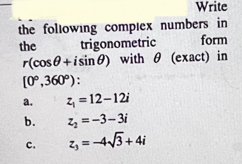 Write
the following complex numbers in
the
trigonometric
form
r(cos0+isin 0) with 0 (exact) in
(0°,360°):
а.
z = 12-12i
b.
Z =-3-3i
z, =-4/3+4i
с.
%3!
