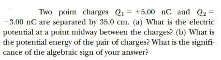 Two point charges Q1 = +5.00 nC and Q, =
-3.00 nC are separated by 35.0 cm. (a) What is the electric
potential at a point midway between the charges? (b) What is
the potential energy of the pair of charges? What is the signifi-
cance of the algebraic sign of your answer?
