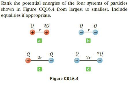 Rank the potential energies of the four systems of particles
shown in Figure CQ16.4 from largest to smallest. Include
equalities if appropriate.
-Q -Q
20
a
-20
2r
-Q
2r
Figure CQ16.4
