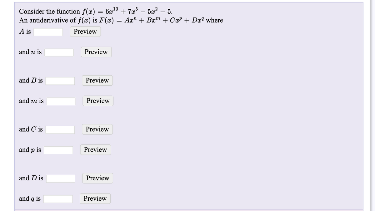 Consider the function f(x) = 6x10 + 7x° – 5x? – 5.
An antiderivative of f(x) is F(x) =
Ax" + Bxm + CxP + Dxª where
A is
Preview
and n is
Preview
and B is
Preview
and m is
Preview
and C is
Preview
and p is
Preview
and D is
Preview
and q is
Preview
