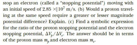 stop an electron (called a "stopping potential") moving with
an initial speed of 2.85 X|107 m/s. (b) Would a proton travel-
ing at the same speed require a greater or lesser magnitude
potential difference? Explain. (c) Find a symbolic expression
for the ratio of the proton stopping potential and the electron
stopping potential, AV,/AV,. The answer should be in terms
of the proton mass m, and electron mass m.

