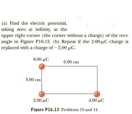 (a) Find the electric potential,
taking zero at infinity, at the
upper right corner (the corner without a charge) of the rect-
angle in Figure P16.13. (b) Repeat if the 2.00-uC charge is
replaced with a charge of -2.00 uC.
8.00 µC
6.00 cm
3.00 cm
4.00 μC
2.00 μC
Figure P16.13 Problems 13 and 14.
