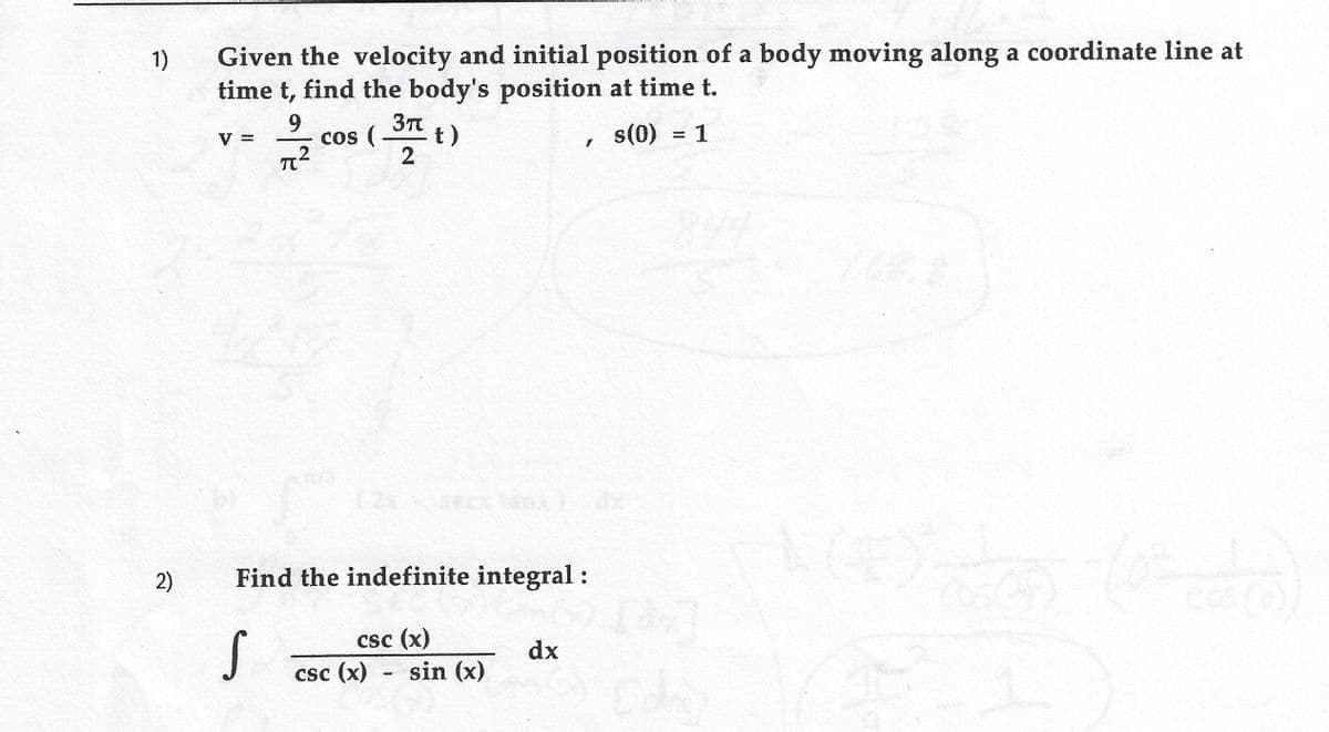 1)
Given the velocity and initial position of a body moving along a coordinate line at
time t, find the body's position at time t.
이
9
cos (
2
It)
s(0) = 1
%3D
V =
844
(2x
2)
Find the indefinite integral:
csc (x)
dx
csc (x)
sin (x)
