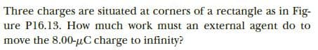 Three charges are situated at corners of a rectangle as in Fig-
ure P16.13. How much work must an external agent do to
move the 8.00-µC charge to infinity?
