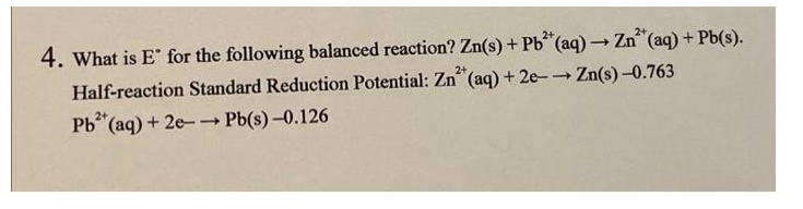2+
2+
4. What is E for the following balanced reaction? Zn(s) + Pb (aq) Zn (aq) + Pb(s).
Half-reaction Standard Reduction Potential: Zn (aq) + 2e- Zn(s) -0.763
2+
2+
Pb“(aq) + 2e-- Pb(s) -0.126

