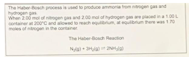 The Haber-Bosch process is used to produce ammonia from nitrogen gas and
hydrogen gas.
When 2.00 mol of nitrogen gas and 2.00 mol of hydrogen gas are placed in a 1.00 L
container at 200°C and allowed to reach equilibrium, at equilibrium there was 1.70
moles of nitrogen in the container.
The Haber-Bosch Reaction
N2(g) + 3H2(g) = 2NH3(g)
