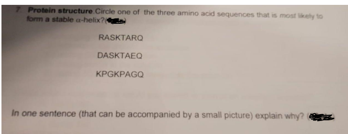 7 Protein structure.Circle one of the three amino acid sequences that is most likely to
form a stable a-helix?
RASKTARQ
DASKTAEQ
KPGKPAGQ
In one sentence (that can be accompanied by a small picture) explain why?
