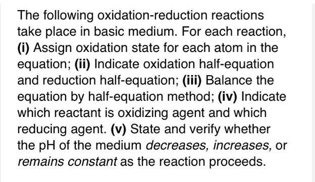 The following oxidation-reduction reactions
take place in basic medium. For each reaction,
(i) Assign oxidation state for each atom in the
equation; (ii) Indicate oxidation half-equation
and reduction half-equation; (iii) Balance the
equation by half-equation method; (iv) Indicate
which reactant is oxidizing agent and which
reducing agent. (v) State and verify whether
the pH of the medium decreases, increases, or
remains constant as the reaction proceeds.
