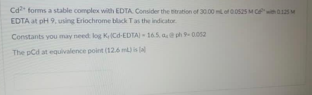 Cd2* forms a stable complex with EDTA. Consider the titration of 30.00 mL of 0.0525 M Cd" with 0.125 M
EDTA at pH 9, using Eriochrome black Tas the indicator.
Constants you may need: log Ke (Cd-EDTA) = 16.5, a, @ ph 9- 0.052
The pCd at equivalence point (12.6 mL) is [a]
