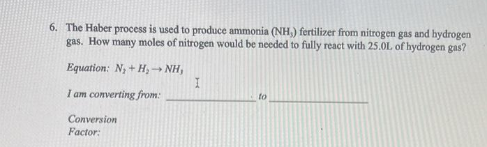 6. The Haber process is used to produce ammonia (NH,) fertilizer from nitrogen gas and hydrogen
gas. How many moles of nitrogen would be needed to fully react with 25.0L of hydrogen gas?
Equation: N + H, → NH,
I am converting from:
to
Conversion
Factor:
