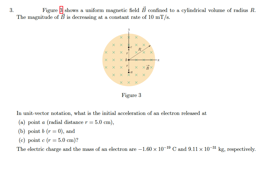 3.
Figure 3 shows a uniform magnetic field B confined to a cylindrical volume of radius R.
The magnitude of B is decreasing at a constant rate of 10 mT/s.
R
X X
X X
Figure 3
In unit-vector notation, what is the initial acceleration of an electron released at
(a) point a (radial distance r = 5.0 cm),
(b) point b (r = 0), and
(c) point c (r = 5.0 cm)?
The electric charge and the mass of an electron are -1.60 x 10-19 C and 9.11 x 10-81 kg, respectively.
