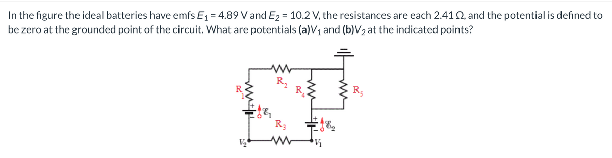 In the figure the ideal batteries have emfs E1 = 4.89 V and E2 = 10.2 V, the resistances are each 2.41Q, and the potential is defined to
be zero at the grounded point of the circuit. What are potentials (a)V1 and (b)V2 at the indicated points?
R2
R.
R5
R3

