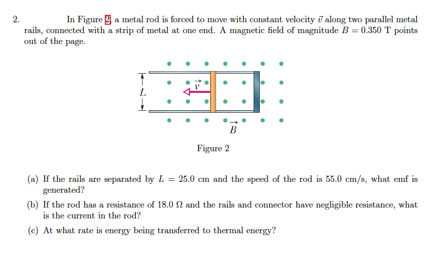 2.
In Figure 2 a metal rod is forced to move with constant velocity i along two parallel metal
rails, connected with a strip of metal at one end. A magnetic field of magnitude B = 0.350 T points
out of the page.
L
В
Figure 2
(a) If the rails are separated by L = 25.0 cm and the speed of the rod is 55.0 cm/s, what emf is
generated?
(b) If the rod has a resistance of 18.0 N and the rails and connector have negligible resistance, what
is the current in the rod?
(c) At what rate is energy being transferred to thermal energy?

