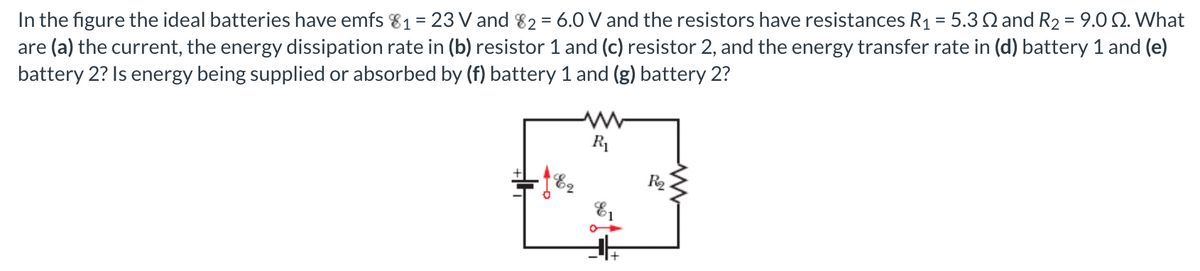 In the figure the ideal batteries have emfs 81 = 23 V and 82 = 6.0 V and the resistors have resistances R1 = 5.3 S and R2 = 9.0 2. What
are (a) the current, the energy dissipation rate in (b) resistor 1 and (c) resistor 2, and the energy transfer rate in (d) battery 1 and (e)
battery 2? Is energy being supplied or absorbed by (f) battery 1 and (g) battery 2?
%3D
R1
E2
R2
