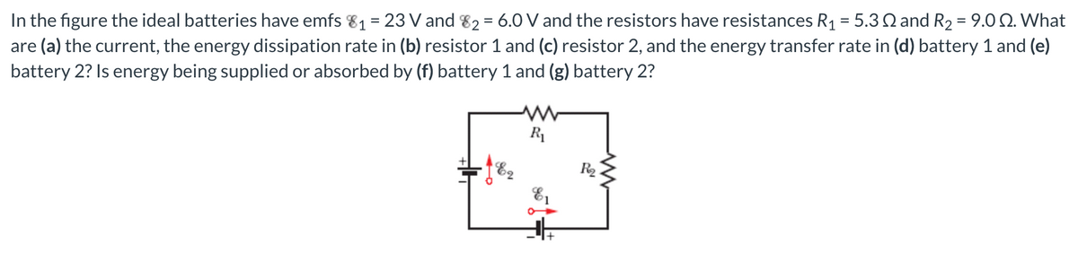 In the figure the ideal batteries have emfs 81 = 23 V and 82 = 6.0 V and the resistors have resistances R1 = 5.3Q and R2 = 9.0 Q. What
are (a) the current, the energy dissipation rate in (b) resistor 1 and (c) resistor 2, and the energy transfer rate in (d) battery 1 and (e)
battery 2? Is energy being supplied or absorbed by (f) battery 1 and (g) battery 2?
%D
R1
E2
R2
