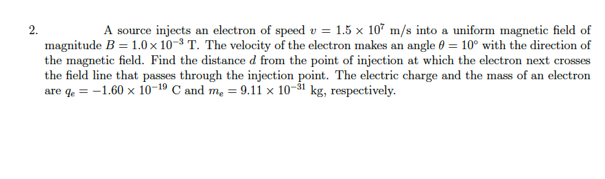 2.
A source injects an electron of speed v = 1.5 x 107 m/s into a uniform magnetic field of
magnitude B = 1.0 x 10-8 T. The velocity of the electron makes an angle 0 = 10° with the direction of
the magnetic field. Find the distance d from the point of injection at which the electron next crosses
the field line that passes through the injection point. The electric charge and the mass of an electron
are qe = -1.60 x 10-19 C and me = 9.11 × 10-31 kg, respectively.
