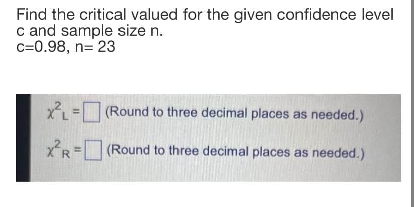 Find the critical valued for the given confidence level
c and sample size n.
c=0.98, n= 23
X =(Round to three decimal places as needed.)
xR =(Round to three decimal places as needed.)
