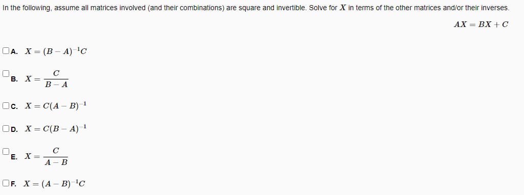 In the following, assume all matrices involved (and their combinations) are square and invertible. Solve for X in terms of the other matrices and/or their inverses.
АХ — ВХ + С
ОА. Х3 (В — А) 1C
C
В. Х%—
В - А
Ос. Х3D С(А - В) 1
ОD. X3 C(В - А) 1
C
Е. Х—
A
B
OF. X = (A – B) C
