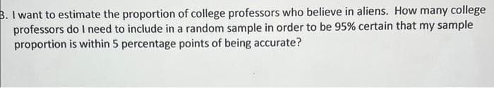 B. I want to estimate the proportion of college professors who believe in aliens. How many college
professors do I need to include in a random sample in order to be 95% certain that my sample
proportion is within 5 percentage points of being accurate?
