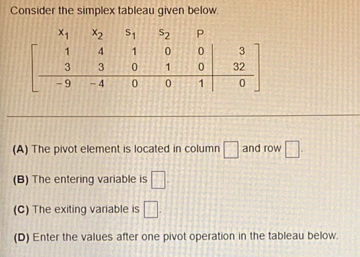 Consider the simplex tableau given below.
X1
X2
S1
S2
1
1
0.
3.
3
3
1
32
- 9
– 4
1
(A) The pivot element is located in column
and row
(B) The entering variable is
(C) The exiting variable is
(D) Enter the values after one pivot operation in the tableau below.
