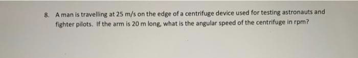 8. A man is travelling at 25 m/s on the edge of a centrifuge device used for testing astronauts and
fighter pilots. If the arm is 20 m long, what is the angular speed of the centrifuge in rpm?

