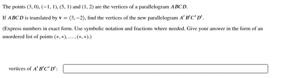 The points (3, 0), (-1, 1), (5, 1) and (1, 2) are the vertices of a parallelogram ABC D.
If ABCD is translated by v = (3, –2), find the vertices of the new parallelogram A' B'C' D' .
(Express numbers in exact form. Use symbolic notation and fractions where needed. Give your answer in the form of an
unordered list of points (*, *), ... ,(*, *).)
vertices of A' B'C' D':
