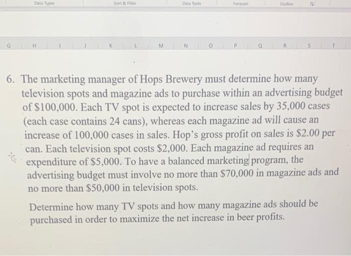 Data Types
Sort Fiter
Data Tools
Forecast
Outline
G
M.
R.
T.
6. The marketing manager of Hops Brewery must determine how many
television spots and magazine ads to purchase within an advertising budget
of $100,000. Each TV spot is expected to increase sales by 35,000 cases
(each case contains 24 cans), whereas each magazine ad will cause an
increase of 100,000 cases in sales. Hop's gross profit on sales is $2.00 per
can. Each television spot costs $2,000. Each magazine ad requires an
expenditure of $5,000. To have a balanced marketing program, the
advertising budget must involve no more than $70,000 in magazine ads and
no more than $50,000 in television spots.
Determine how many TV spots and how many magazine ads should be
purchased in order to maximize the net increase in beer profits.
