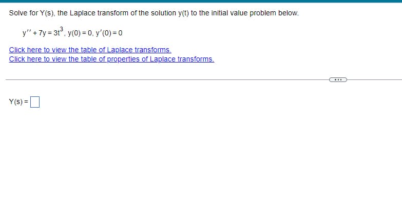 Solve for Y(s), the Laplace transform of the solution y(t) to the initial value problem below.
y" + 7y = 3t°, y(0) = 0, y'(0) = 0
Click here to view the table of Laplace transforms.
Click here to view the table of properties of Laplace transforms.
Y(s) =
