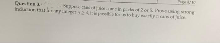 Page 4/10
Question 3.
Suppose cans of juice come in packs of 2 or 5. Prove using strong
induction that for any integer n2 4, it is possible for us to buy exactly n cans of juice.
