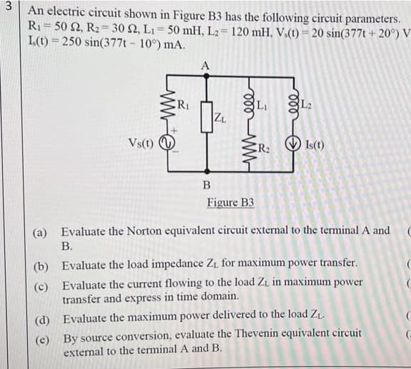 3
An electric circuit shown in Figure B3 has the following circuit parameters.
R1= 50 2, R2= 30 2, LI= 50 mH, L2= 120 mH, V,(1) = 20 sin(377t + 20°) V
I.(t) = 250 sin(377t - 10°) mA.
%3D
А
RI
LI
L2
ZL
Vs(t) O
R2
Ist)
B
Figure B3
(a)
Evaluate the Norton equivalent circuit external to the terminal A and
В.
(b) Evaluate the load impedance ZL for maximum power transfer.
(c) Evaluate the current flowing to the load ZL in maximum power
transfer and express in time domain.
(d) Evaluate the maximum power delivered to the load Zt.
(e) By source conversion, evaluate the Thevenin equivalent circuit
external to the terminal A and B.
ll
ll
