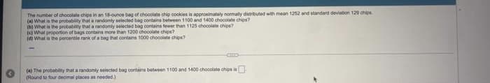 The number of chocolate chips in an 18-ounce bag of chooolate chip cookies is approximately nomally distibuted with mean 1252 and standard deviation 129 chips
(a) What is the probablity that a randomly selected bag contains between 1100 and 1400 chocolale chips?
(b) What ia the probability that a randomly selected bag contains fewer than 1125 chocolate chips?
(e) What proportion of bags contains more than 1200 chocolate chips?
(d) What a the percentle rank of a bag that contains 1000 chocolate chips?
(a) The protabiny hat arandomly selected bag containa betbween 1100 and 1400 chocolate chips is
(Round to four decimal places an needed)
